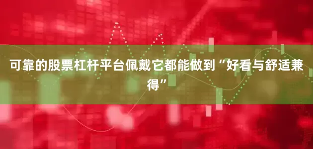 可靠的股票杠杆平台佩戴它都能做到“好看与舒适兼得”