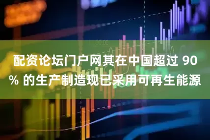 配资论坛门户网其在中国超过 90% 的生产制造现已采用可再生能源