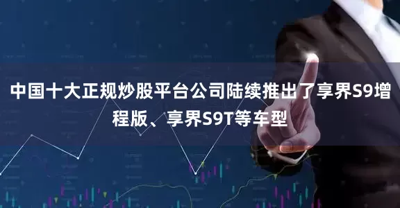 中国十大正规炒股平台公司陆续推出了享界S9增程版、享界S9T等车型