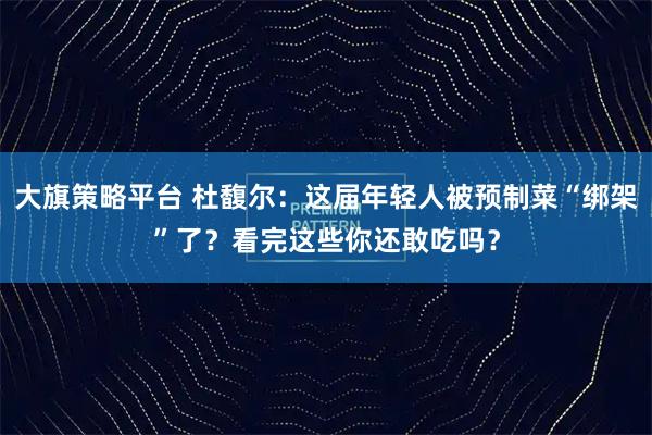 大旗策略平台 杜馥尔:这届年轻人被预制菜“绑架”了?看完这些你还敢吃吗?