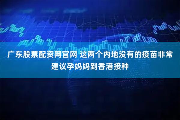 广东股票配资网官网 这两个内地没有的疫苗非常建议孕妈妈到香港接种