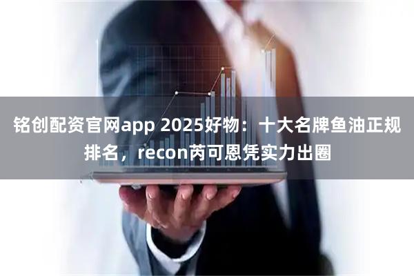 铭创配资官网app 2025好物：十大名牌鱼油正规排名，recon芮可恩凭实力出圈