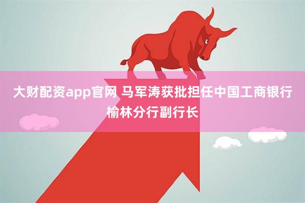 大财配资app官网 马军涛获批担任中国工商银行榆林分行副行长