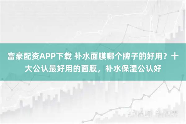 富豪配资APP下载 补水面膜哪个牌子的好用？十大公认最好用的面膜，补水保湿公认好