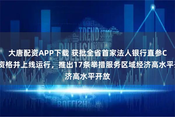 大唐配资APP下载 获批全省首家法人银行直参CIPS资格并上线运行,推出17条举措服务区域经济高水平开放