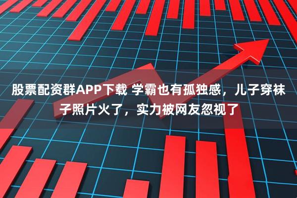 股票配资群APP下载 学霸也有孤独感，儿子穿袜子照片火了，实力被网友忽视了