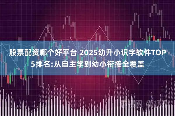 股票配资哪个好平台 2025幼升小识字软件TOP5排名:从自主学到幼小衔接全覆盖