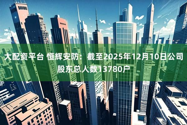 大配资平台 恒辉安防：截至2025年12月10日公司股东总人数13780户