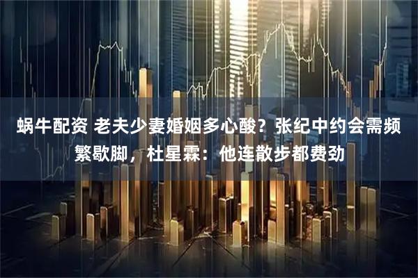 蜗牛配资 老夫少妻婚姻多心酸?张纪中约会需频繁歇脚,杜星霖:他连散步都费劲