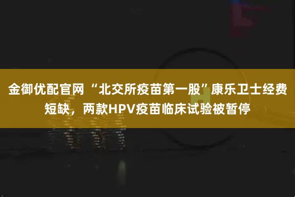 金御优配官网 “北交所疫苗第一股”康乐卫士经费短缺，两款HPV疫苗临床试验被暂停