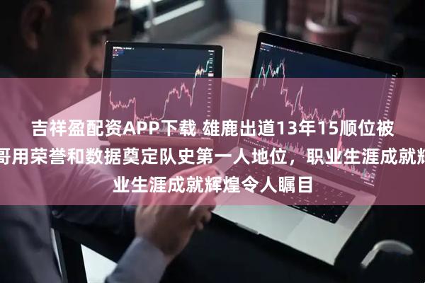吉祥盈配资APP下载 雄鹿出道13年15顺位被选中，字母哥用荣誉和数据奠定队史第一人地位，职业生涯成就辉煌令人瞩目