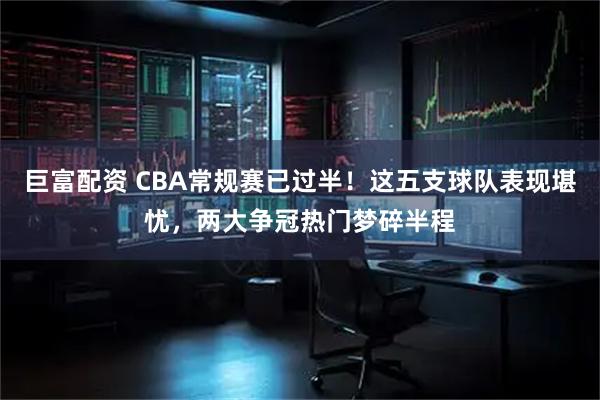 巨富配资 CBA常规赛已过半！这五支球队表现堪忧，两大争冠热门梦碎半程