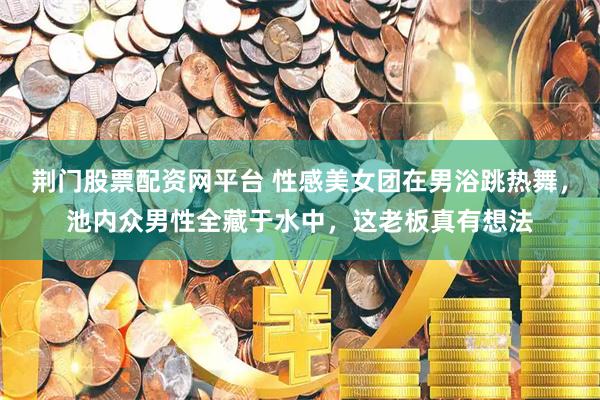 荆门股票配资网平台 性感美女团在男浴跳热舞，池内众男性全藏于水中，这老板真有想法